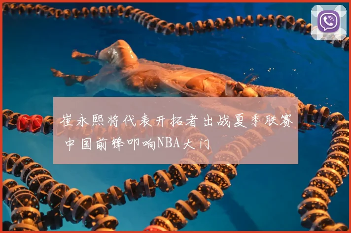 崔永熙将代表开拓者出战夏季联赛 中国前锋叩响NBA大门