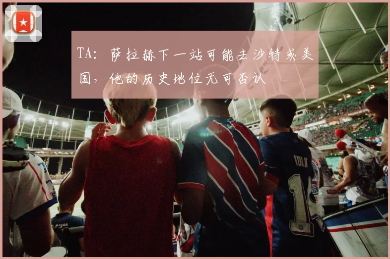 TA：萨拉赫下一站可能去沙特或美国，他的历史地位无可否认