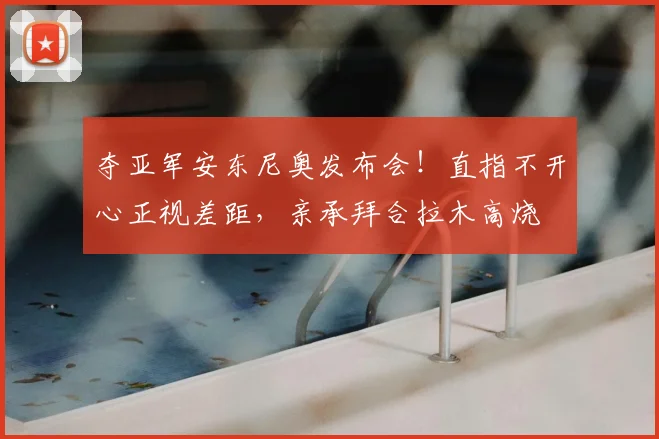 夺亚军安东尼奥发布会！直指不开心正视差距，亲承拜合拉木高烧