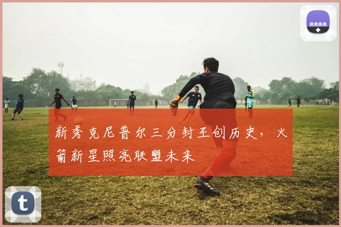 新秀克尼普尔三分封王创历史，火箭新星照亮联盟未来