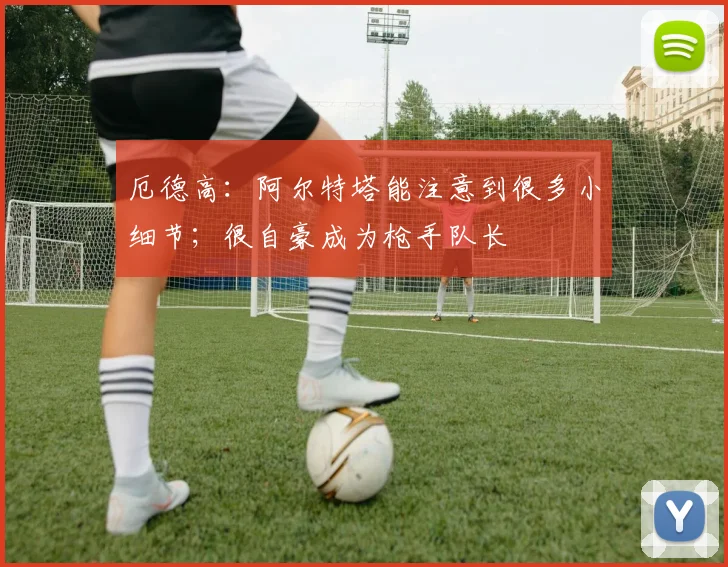 厄德高：阿尔特塔能注意到很多小细节；很自豪成为枪手队长