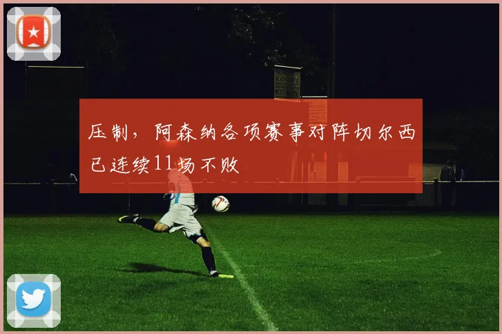 压制，阿森纳各项赛事对阵切尔西已连续11场不败