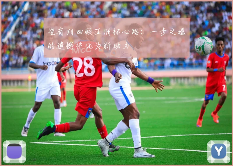 崔有利回顾亚洲杯心路：一步之遥的遗憾将化为新动力