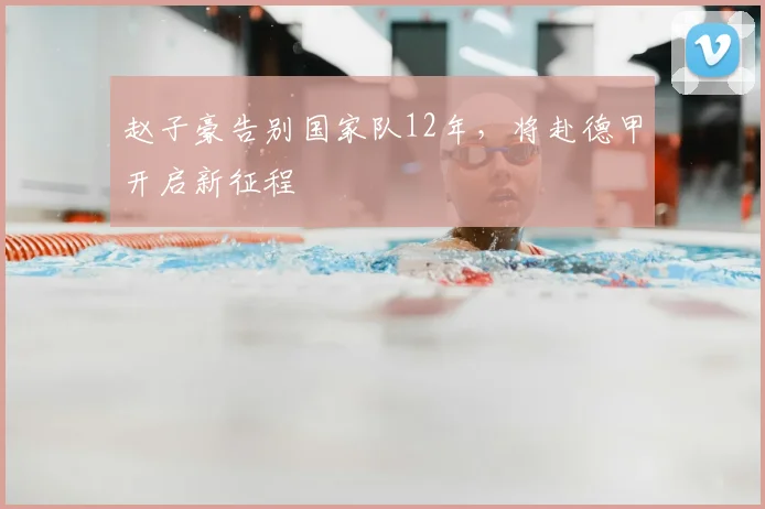 赵子豪告别国家队12年，将赴德甲开启新征程