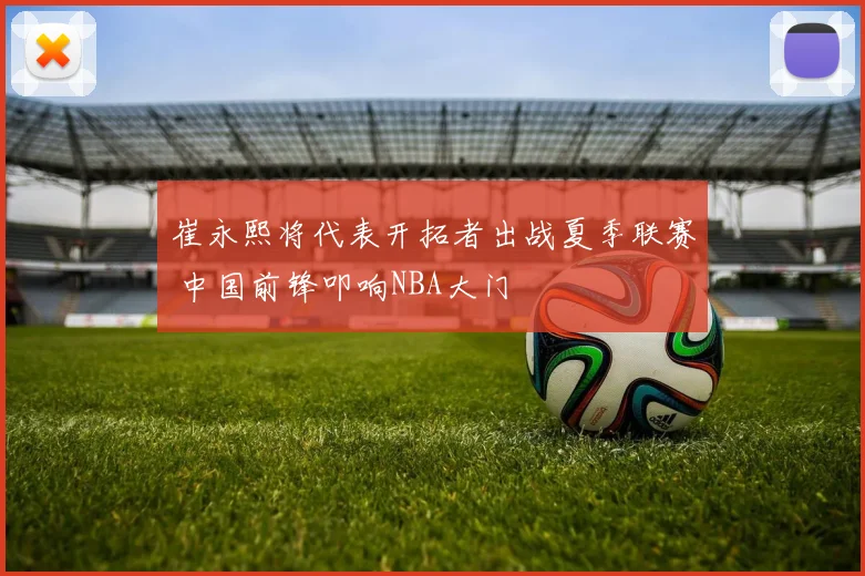 崔永熙将代表开拓者出战夏季联赛 中国前锋叩响NBA大门