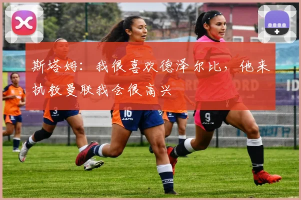 斯塔姆：我很喜欢德泽尔比，他来执教曼联我会很高兴