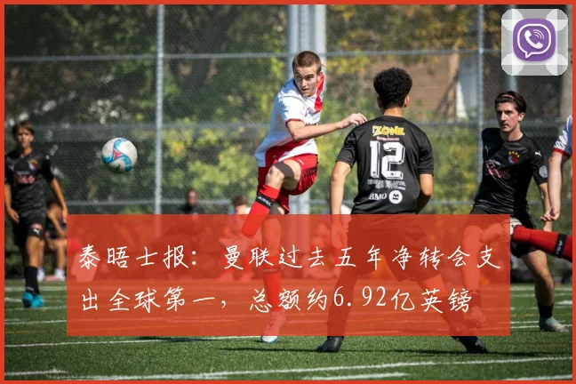泰晤士报：曼联过去五年净转会支出全球第一，总额约6.92亿英镑