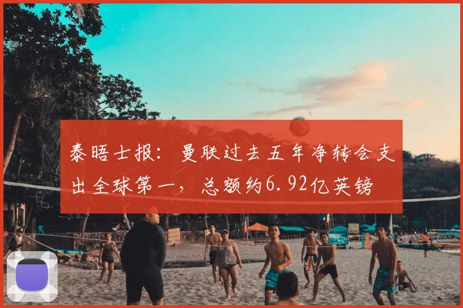 泰晤士报：曼联过去五年净转会支出全球第一，总额约6.92亿英镑