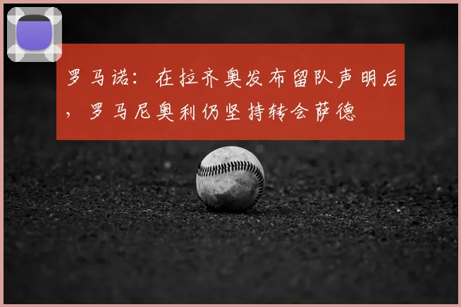 罗马诺：在拉齐奥发布留队声明后，罗马尼奥利仍坚持转会萨德