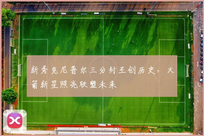 新秀克尼普尔三分封王创历史，火箭新星照亮联盟未来