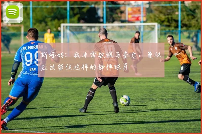 斯塔姆：我非常敬佩马奎尔，曼联应该留住这样的榜样球员
