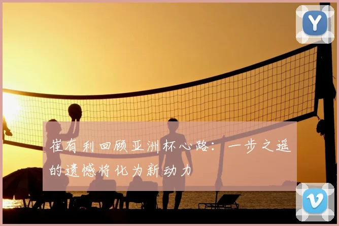 崔有利回顾亚洲杯心路：一步之遥的遗憾将化为新动力
