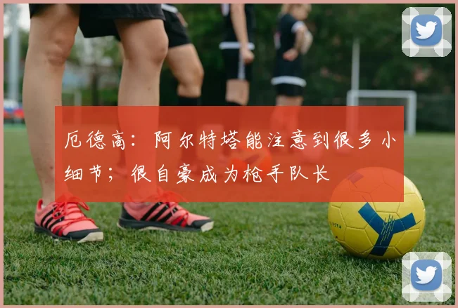 厄德高：阿尔特塔能注意到很多小细节；很自豪成为枪手队长