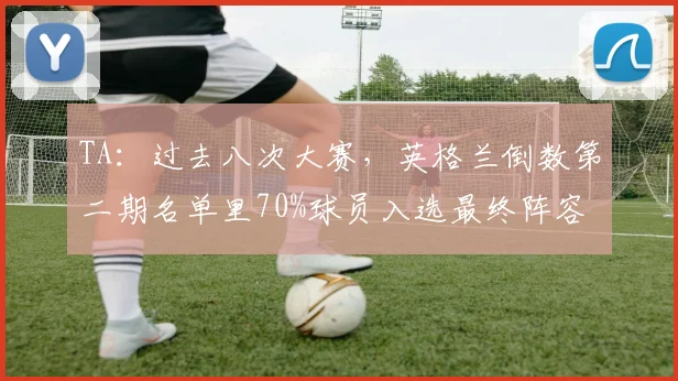 TA：过去八次大赛，英格兰倒数第二期名单里70%球员入选最终阵容