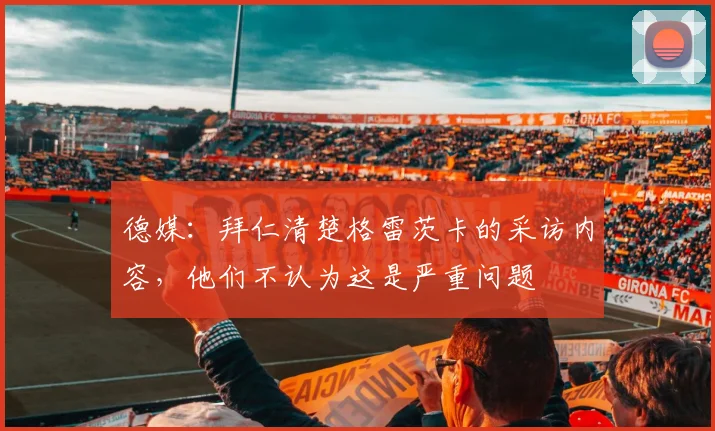 德媒：拜仁清楚格雷茨卡的采访内容，他们不认为这是严重问题
