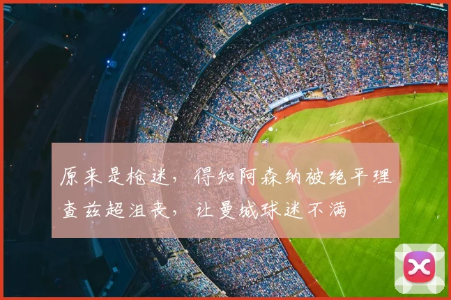 原来是枪迷，得知阿森纳被绝平理查兹超沮丧，让曼城球迷不满