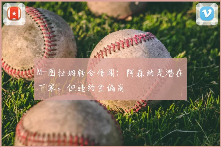 M-图拉姆转会传闻：阿森纳是潜在下家，但违约金偏高
