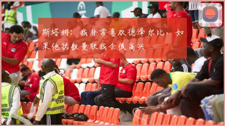 斯塔姆：我非常喜欢德泽尔比，如果他执教曼联我会很高兴