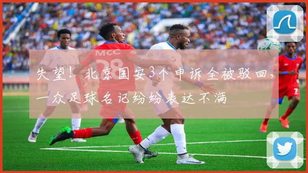 失望！北京国安3个申诉全被驳回，一众足球名记纷纷表达不满