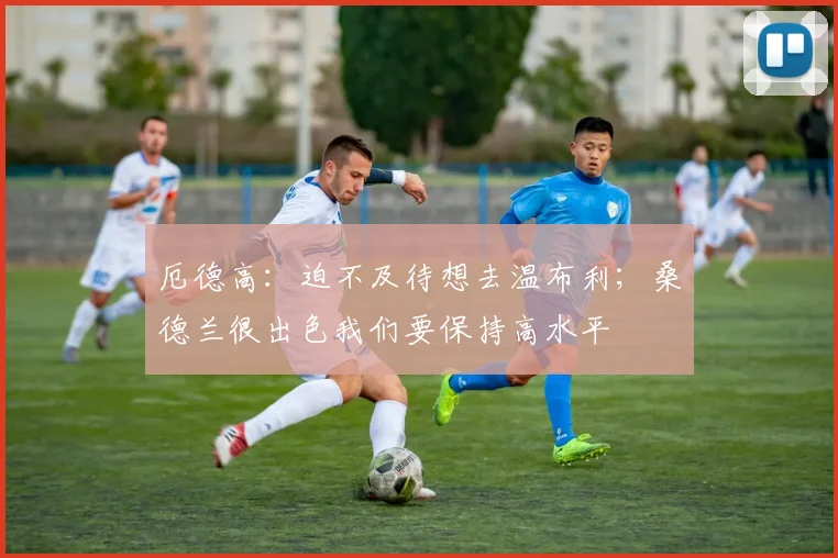 厄德高：迫不及待想去温布利；桑德兰很出色我们要保持高水平