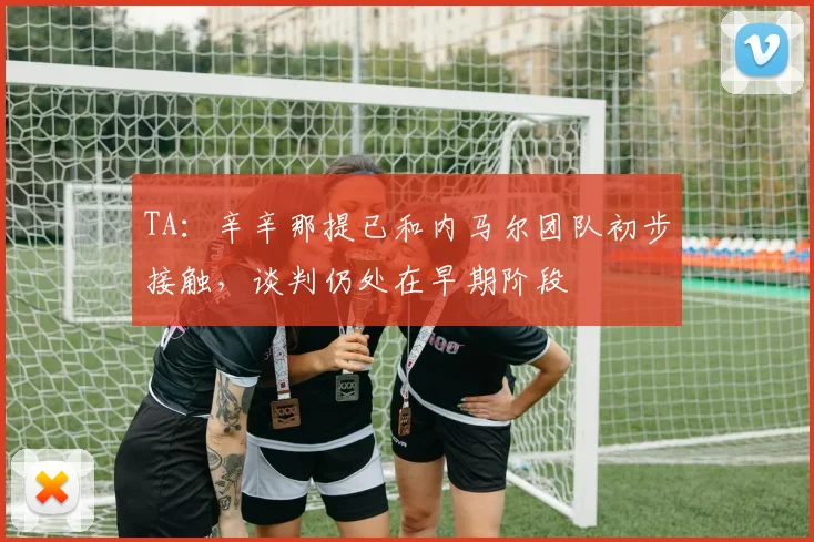 TA：辛辛那提已和内马尔团队初步接触，谈判仍处在早期阶段